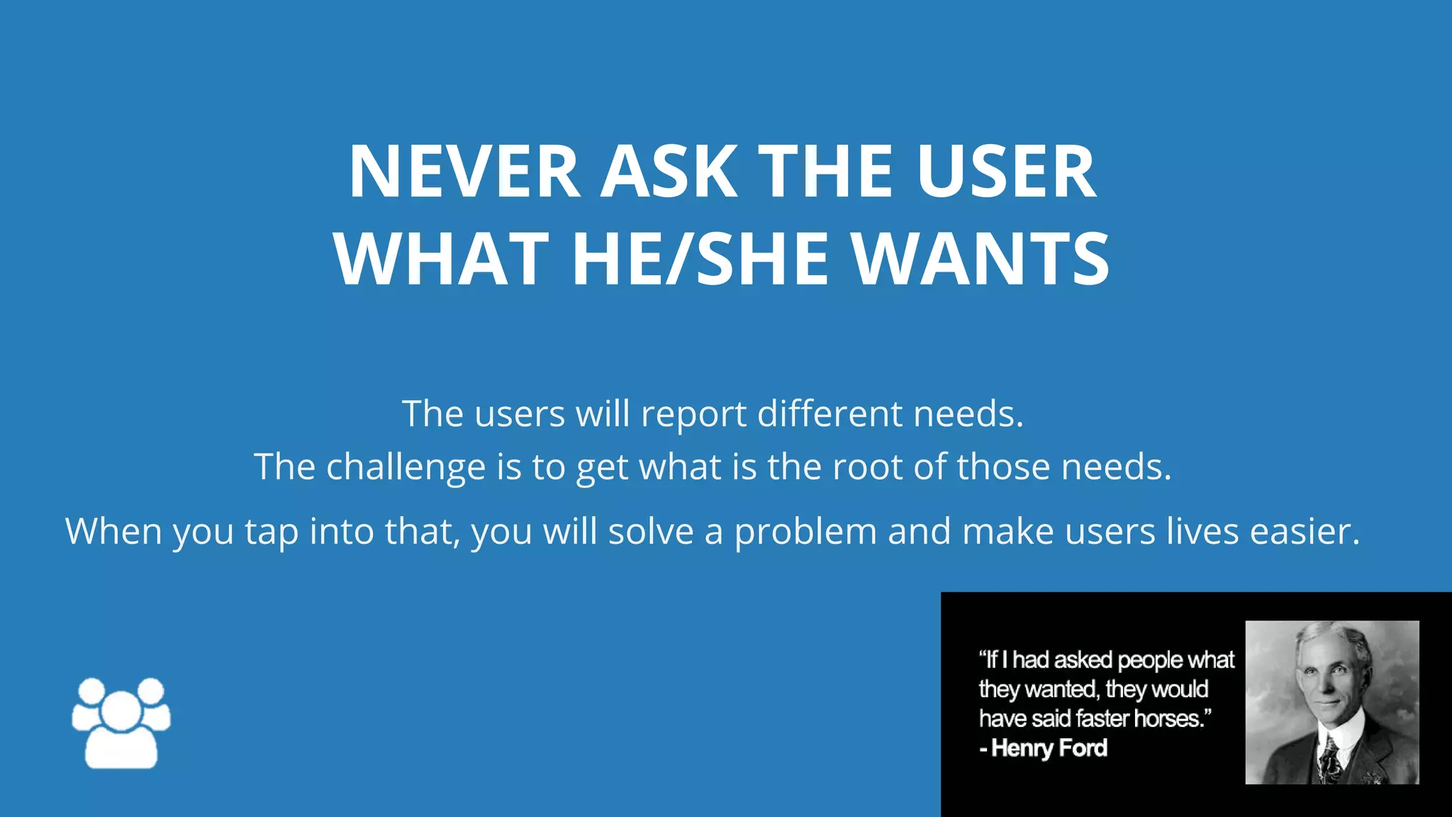 NEVER ASK THE USER
WHAT HE/SHE WANTS
The users will report different needs.
The challenge is to get what is the root of those needs.
When you tap into that, you will solve a problem and make users lives easier.
 