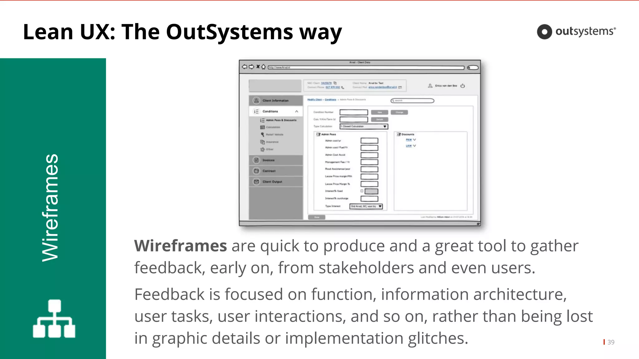 Lean UX: The OutSystems way
39
Wireframes
Wireframes are quick to produce and a great tool to gather
feedback, early on, from stakeholders and even users.
Feedback is focused on function, information architecture,
user tasks, user interactions, and so on, rather than being lost
in graphic details or implementation glitches.
 