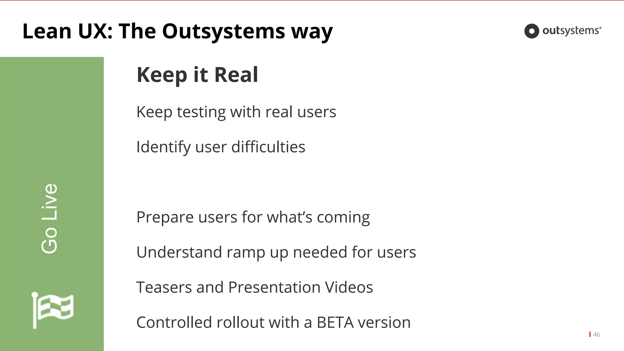 Lean UX: The Outsystems way
46
GoLive
Keep it Real
Keep testing with real users
Identify user difficulties
Prepare users for what’s coming
Understand ramp up needed for users
Teasers and Presentation Videos
Controlled rollout with a BETA version
 