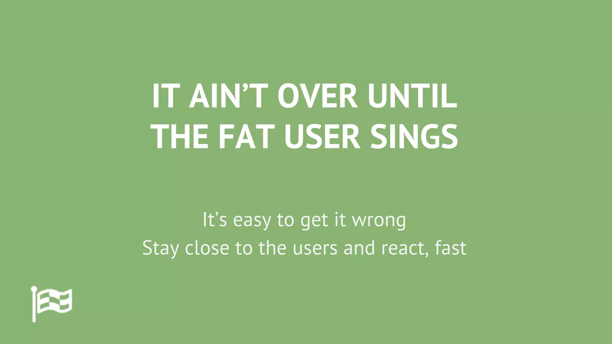 IT AIN’T OVER UNTIL
THE FAT USER SINGS
It’s easy to get it wrong
Stay close to the users and react, fast
 