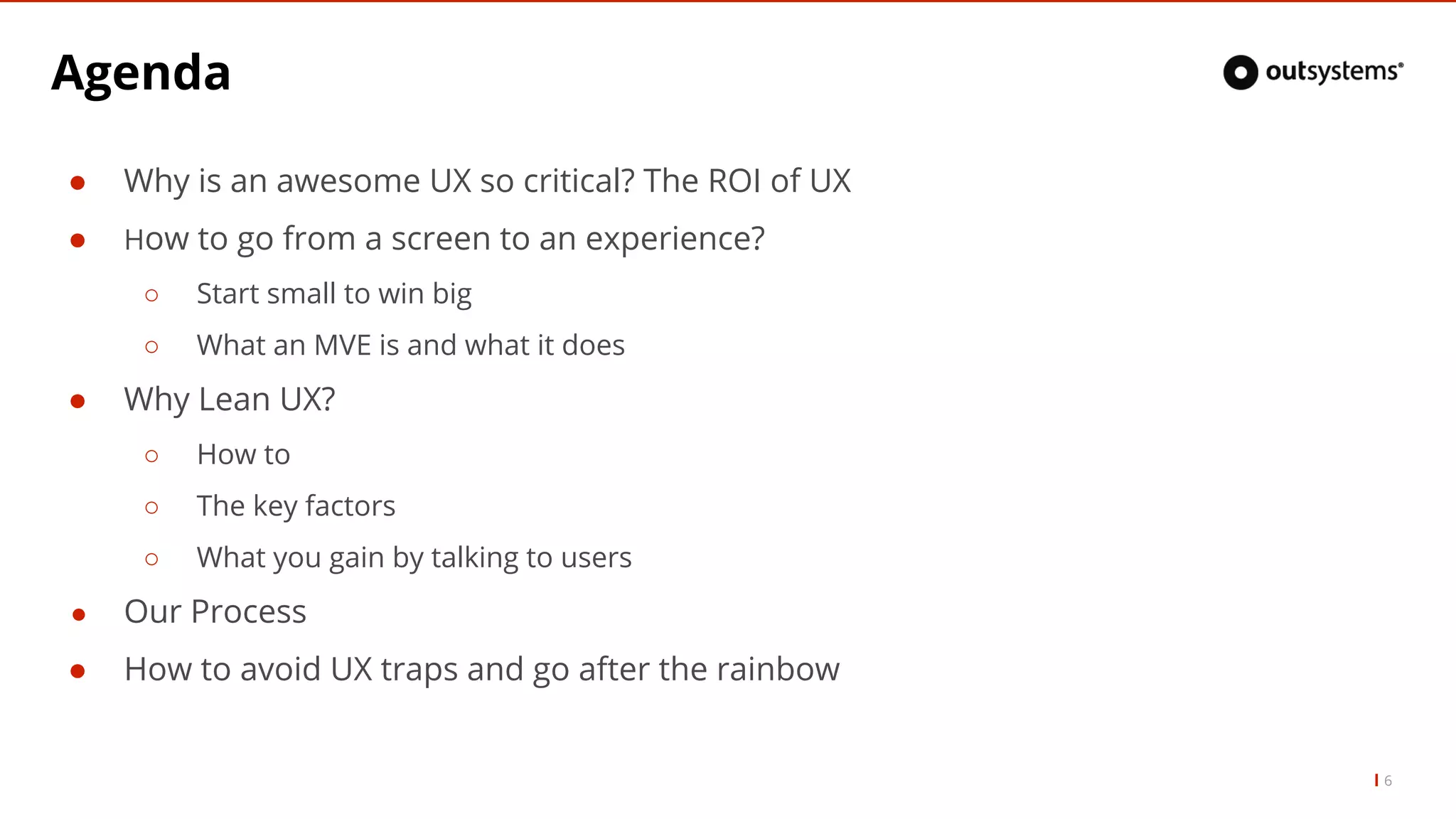 Agenda
● Why is an awesome UX so critical? The ROI of UX
● How to go from a screen to an experience?
○ Start small to win big
○ What an MVE is and what it does
● Why Lean UX?
○ How to
○ The key factors
○ What you gain by talking to users
● Our Process
● How to avoid UX traps and go after the rainbow
6
 