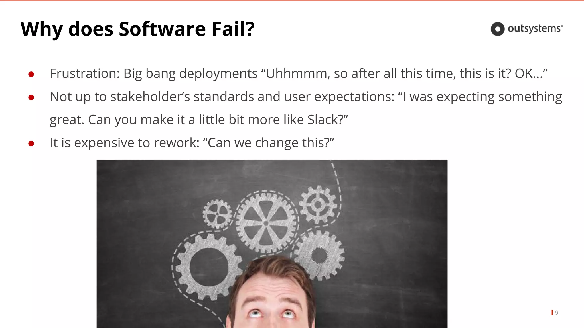 Why does Software Fail?
9
● Frustration: Big bang deployments “Uhhmmm, so after all this time, this is it? OK...”
● Not up to stakeholder’s standards and user expectations: “I was expecting something
great. Can you make it a little bit more like Slack?”
● It is expensive to rework: “Can we change this?”
 