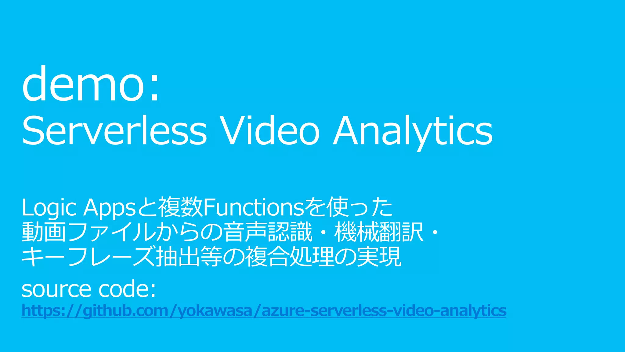 demo:
Serverless Video Analytics
Logic Appsと複数Functionsを使った
動画ファイルからの音声認識・機械翻訳・
キーフレーズ抽出等の複合処理の実現
source code:
https://github.com/yokawasa/azure-serverless-video-analytics
 