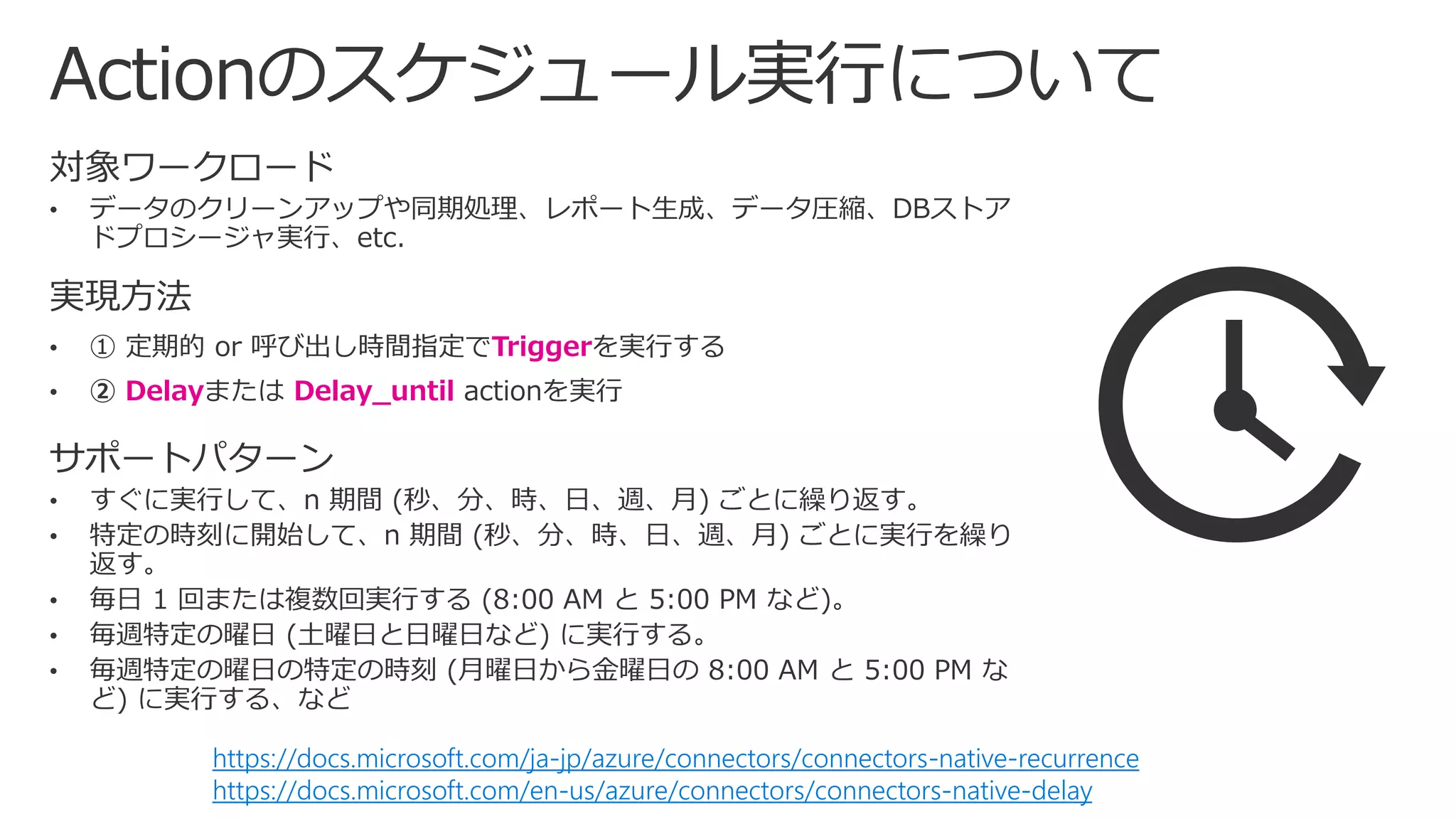実現方法
• ① 定期的 or 呼び出し時間指定でTriggerを実行する
• ② Delayまたは Delay_until actionを実行
https://docs.microsoft.com/ja-jp/azure/connectors/connectors-native-recurrence
https://docs.microsoft.com/en-us/azure/connectors/connectors-native-delay
 