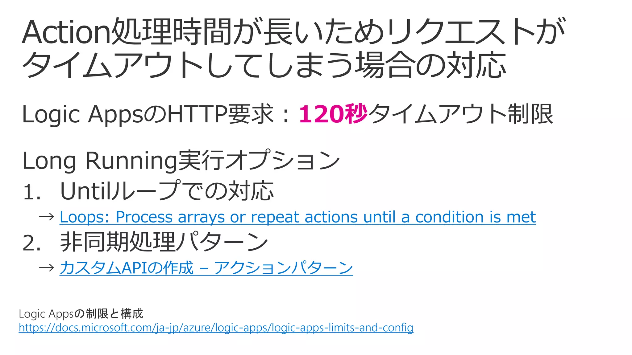 Logic Appsの制限と構成
https://docs.microsoft.com/ja-jp/azure/logic-apps/logic-apps-limits-and-config
120秒
Loops: Process arrays or repeat actions until a condition is met
カスタムAPIの作成 – アクションパターン
 