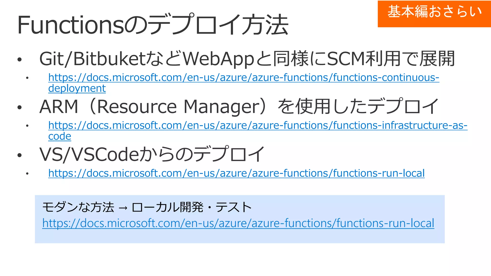 https://docs.microsoft.com/en-us/azure/azure-functions/functions-continuous-
deployment
https://docs.microsoft.com/en-us/azure/azure-functions/functions-infrastructure-as-
code
https://docs.microsoft.com/en-us/azure/azure-functions/functions-run-local
モダンな方法 → ローカル開発・テスト
https://docs.microsoft.com/en-us/azure/azure-functions/functions-run-local
基本編おさらい
 