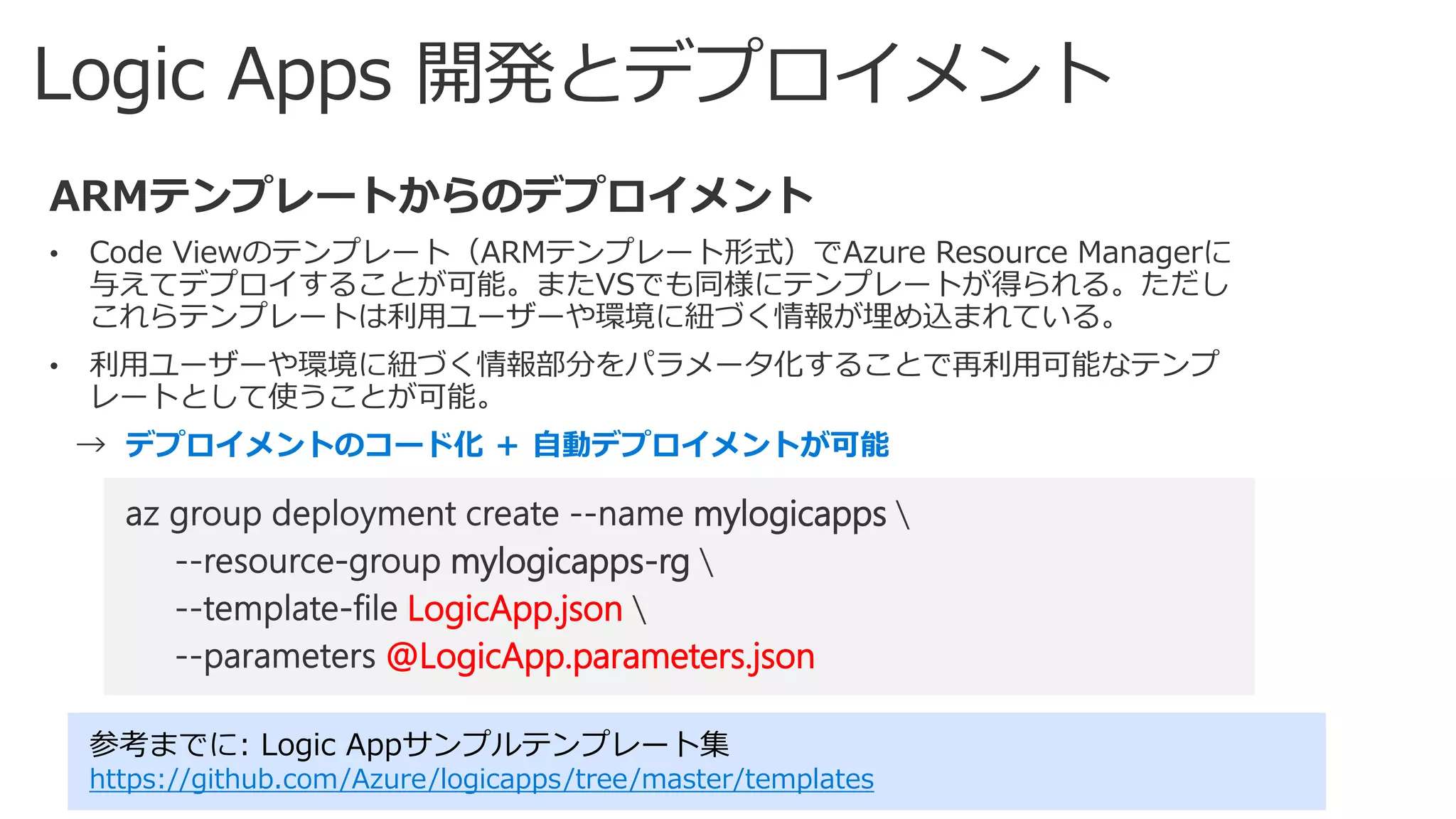 デプロイメントのコード化 ＋ 自動デプロイメントが可能
参考までに: Logic Appサンプルテンプレート集
https://github.com/Azure/logicapps/tree/master/templates
mylogicapps
mylogicapps-rg
LogicApp.json
@LogicApp.parameters.json
 