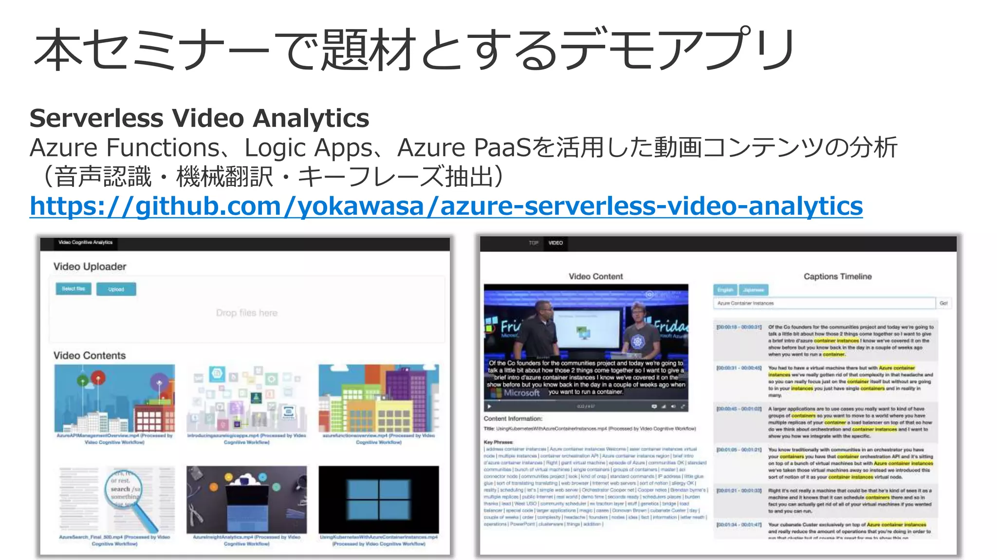 Serverless Video Analytics
Azure Functions、Logic Apps、Azure PaaSを活用した動画コンテンツの分析
（音声認識・機械翻訳・キーフレーズ抽出）
https://github.com/yokawasa/azure-serverless-video-analytics
 