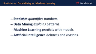Sta,s,cs	
  vs.	
  Data	
  Mining	
  vs.	
  Machine	
  Learning	
  
– Sta,s,cs	
  quan%ﬁes	
  numbers	
  
– Data	
  Mining	
  explains	
  pa]erns	
  
– Machine	
  Learning	
  predicts	
  with	
  models	
  
– Ar,ﬁcial	
  Intelligence	
  behaves	
  and	
  reasons	
  
 