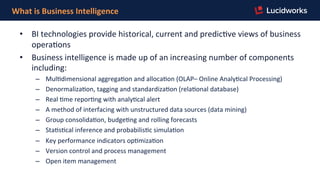 What	
  is	
  Business	
  Intelligence	
  
•  BI	
  technologies	
  provide	
  historical,	
  current	
  and	
  predicFve	
  views	
  of	
  business	
  
operaFons	
  
•  Business	
  intelligence	
  is	
  made	
  up	
  of	
  an	
  increasing	
  number	
  of	
  components	
  
including:	
  
–  MulFdimensional	
  aggregaFon	
  and	
  allocaFon	
  (OLAP–	
  Online	
  AnalyFcal	
  Processing)	
  
–  DenormalizaFon,	
  tagging	
  and	
  standardizaFon	
  (relaFonal	
  database)	
  
–  Real	
  Fme	
  reporFng	
  with	
  analyFcal	
  alert	
  
–  A	
  method	
  of	
  interfacing	
  with	
  unstructured	
  data	
  sources	
  (data	
  mining)	
  
–  Group	
  consolidaFon,	
  budgeFng	
  and	
  rolling	
  forecasts	
  
–  StaFsFcal	
  inference	
  and	
  probabilisFc	
  simulaFon	
  
–  Key	
  performance	
  indicators	
  opFmizaFon	
  
–  Version	
  control	
  and	
  process	
  management	
  
–  Open	
  item	
  management	
  
 
