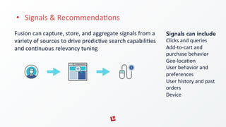 •  Signals	
  &	
  RecommendaFons	
  
Fusion	
  can	
  capture,	
  store,	
  and	
  aggregate	
  signals	
  from	
  a	
  
variety	
  of	
  sources	
  to	
  drive	
  predicFve	
  search	
  capabiliFes	
  
and	
  conFnuous	
  relevancy	
  tuning	
  
Signals can include
Clicks	
  and	
  queries	
  
Add-­‐to-­‐cart	
  and	
  
purchase	
  behavior	
  
Geo-­‐locaFon	
  
User	
  behavior	
  and	
  
preferences	
  
User	
  history	
  and	
  past	
  
orders	
  
Device	
  
 