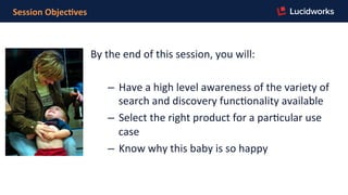 Session	
  Objec,ves	
  
By	
  the	
  end	
  of	
  this	
  session,	
  you	
  will:	
  
	
  
–  Have	
  a	
  high	
  level	
  awareness	
  of	
  the	
  variety	
  of	
  
search	
  and	
  discovery	
  funcFonality	
  available	
  
–  Select	
  the	
  right	
  product	
  for	
  a	
  parFcular	
  use	
  
case	
  
–  Know	
  why	
  this	
  baby	
  is	
  so	
  happy	
  
	
  
 