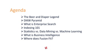 Agenda	
  
Ø The	
  Beer	
  and	
  Diaper	
  Legend	
  
Ø DIKW	
  Pyramid	
  
Ø What	
  is	
  Enterprise	
  Search	
  
Ø Indexing	
  101	
  
Ø StaFsFcs	
  vs.	
  Data	
  Mining	
  vs.	
  Machine	
  Learning	
  
Ø What	
  is	
  Business	
  Intelligence	
  
Ø Where	
  does	
  Fusion	
  Fit?	
  
 