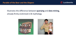 Parable	
  of	
  the	
  Beer	
  and	
  the	
  Diapers	
  
Illustrates	
  the	
  diﬀerence	
  between	
  querying	
  and	
  data	
  mining,	
  	
  
already	
  ﬁrmly	
  enshrined	
  in	
  BI	
  mythology	
  	
  
 
