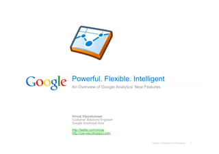 Powerful. Flexible. Intelligent
An Overview of Google Analytics’ New Features




Vinoaj Vijeyakumaar
Customer Solutions Engineer
Google Southeast Asia

http://twitter.com/vinoaj
http://cse-sea.blogspot.com


                                        Google Confidential and Proprietary   1
 