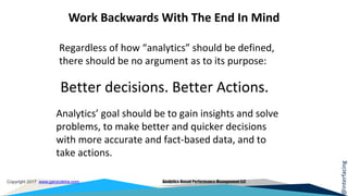 @interfacing
Copyright 2017 www.garycokins.com Analytics-Based Performance Management LLC
Work Backwards With The End In Mind
Regardless of how “analytics” should be defined,
there should be no argument as to its purpose:
Better decisions. Better Actions.
Analytics’ goal should be to gain insights and solve
problems, to make better and quicker decisions
with more accurate and fact-based data, and to
take actions.
 
