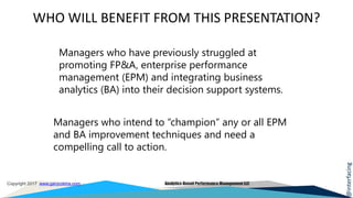 @interfacing
Copyright 2017 www.garycokins.com Analytics-Based Performance Management LLC
WHO WILL BENEFIT FROM THIS PRESENTATION?
A new Operating
Model
Experiment Cycles
from Weeks or
Months to Minutes
Managers who have previously struggled at
promoting FP&A, enterprise performance
management (EPM) and integrating business
analytics (BA) into their decision support systems.
Managers who intend to “champion” any or all EPM
and BA improvement techniques and need a
compelling call to action.
 