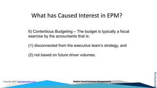 @interfacing
Copyright 2017 www.garycokins.com Analytics-Based Performance Management LLC
6) Contentious Budgeting – The budget is typically a fiscal
exercise by the accountants that is:
(1) disconnected from the executive team’s strategy, and
(2) not based on future driver volumes.
What has Caused Interest in EPM?
 