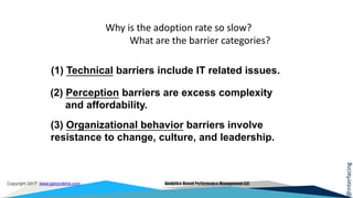 @interfacing
Copyright 2017 www.garycokins.com Analytics-Based Performance Management LLC
Why is the adoption rate so slow?
What are the barrier categories?
(1) Technical barriers include IT related issues.
(3) Organizational behavior barriers involve
resistance to change, culture, and leadership.
(2) Perception barriers are excess complexity
and affordability.
 