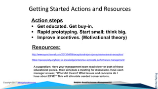 @interfacing
Copyright 2017 www.garycokins.com Analytics-Based Performance Management LLC
Action steps
 Get educated. Get buy-in.
 Rapid prototyping. Start small; think big.
 Improve incentives. (Motivational theory)
Getting Started Actions and Resources
Resources:
http://www.epmchannel.com/2013/04/09/exceptional-epm-cpm-systems-are-an-exception/
https://opexsociety.org/body-of-knowledge/enterprise-corporate-performance-management/
A suggestion: Have your management team read either or both of these
educational pieces. Then schedule a meeting for discussion. Have each
manager answer, “What did I learn? What issues and concerns do I
have about EPM?” This will stimulate needed conversations.
 