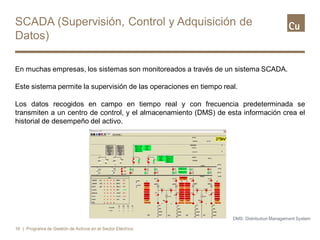 SCADA (Supervisión, Control y Adquisición de
Datos)
En muchas empresas, los sistemas son monitoreados a través de un sistema SCADA.
Este sistema permite la supervisión de las operaciones en tiempo real.
Los datos recogidos en campo en tiempo real y con frecuencia predeterminada se
transmiten a un centro de control, y el almacenamiento (DMS) de esta información crea el
historial de desempeño del activo.
16 | Programa de Gestión de Activos en el Sector Eléctrico
DMS: Distribution Management System
 
