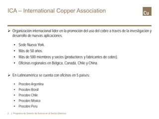 ICA – International Copper Association
 Organización internacional líder en la promoción del uso del cobre a través de la investigación y
desarrollo de nuevas aplicaciones.
• Sede Nueva York.
• Más de 50 años.
• Más de 500 miembros y socios (productores y fabricantes de cobre).
• Oficinas regionales en Bélgica, Canadá, Chile y China.
 En Latinoamérica se cuenta con oficinas en 5 países:
• ProcobreArgentina
• Procobre Brasil
• Procobre Chile
• Procobre México
• Procobre Perú
2 | Programa de Gestión de Activos en el Sector Eléctrico
 