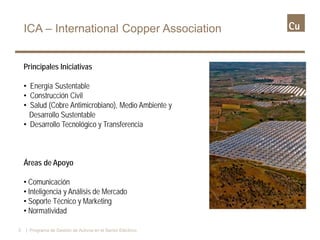 Principales Iniciativas
• Energía Sustentable
• Construcción Civil
• Salud (Cobre Antimicrobiano), Medio Ambiente y
Desarrollo Sustentable
• Desarrollo Tecnológico y Transferencia
Áreas de Apoyo
• Comunicación
• Inteligencia y Análisis de Mercado
• Soporte Técnico y Marketing
• Normatividad
ICA – International Copper Association
3 | Programa de Gestión de Activos en el Sector Eléctrico
 