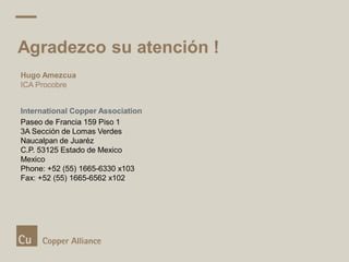 Agradezco su atención !
Hugo Amezcua
ICA Procobre
International Copper Association
Paseo de Francia 159 Piso 1
3A Sección de Lomas Verdes
Naucalpan de Juaréz
C.P. 53125 Estado de Mexico
Mexico
Phone: +52 (55) 1665-6330 x103
Fax: +52 (55) 1665-6562 x102
 