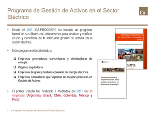 • Desde el 2011 ICA-PROCOBRE ha iniciado un programa
formal en sus filiales en Latinoamérica para analizar y verificar
el uso y beneficios de la adecuada gestión de activos en el
sector eléctrico.
• Este programa está orientado a:
 Empresas generadoras, transmisoras y distribuidoras de
energía.
 Órganos reguladores
 Empresas de gran y mediano consumo de energía eléctrica.
 Empresas Consultoras que soportan las mejores prácticas en
Gestión de Activos
• El primer estudio fue realizado a mediados del 2011 en 30
empresas (Argentina, Brasil, Chile, Colombia, México y
Perú)
4 | Programa de Gestión de Activos en el Sector Eléctrico
Programa de Gestión de Activos en el Sector
Eléctrico
 