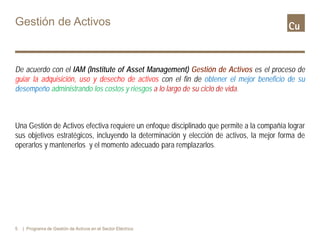 Gestión de Activos
De acuerdo con el IAM (Institute of Asset Management) Gestión de Activos es el proceso de
guiar la adquisición, uso y desecho de activos con el fin de obtener el mejor beneficio de su
desempeño administrando los costos y riesgos a lo largo de su ciclo de vida.
Una Gestión de Activos efectiva requiere un enfoque disciplinado que permite a la compañía lograr
sus objetivos estratégicos, incluyendo la determinación y elección de activos, la mejor forma de
operarlos y mantenerlos y el momento adecuado para remplazarlos.
5 | Programa de Gestión de Activos en el Sector Eléctrico
 