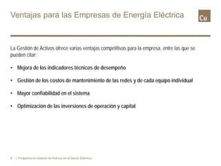 Ventajas para las Empresas de Energía Eléctrica
La Gestión de Activos ofrece varias ventajas competitivas para la empresa, entre las que se
pueden citar:
• Mejora de los indicadores técnicos de desempeño
• Gestión de los costos de mantenimiento de las redes y de cada equipo individual
• Mayor confiabilidad en el sistema
• Optimización de las inversiones de operación y capital
8 | Programa de Gestión de Activos en el Sector Eléctrico
 