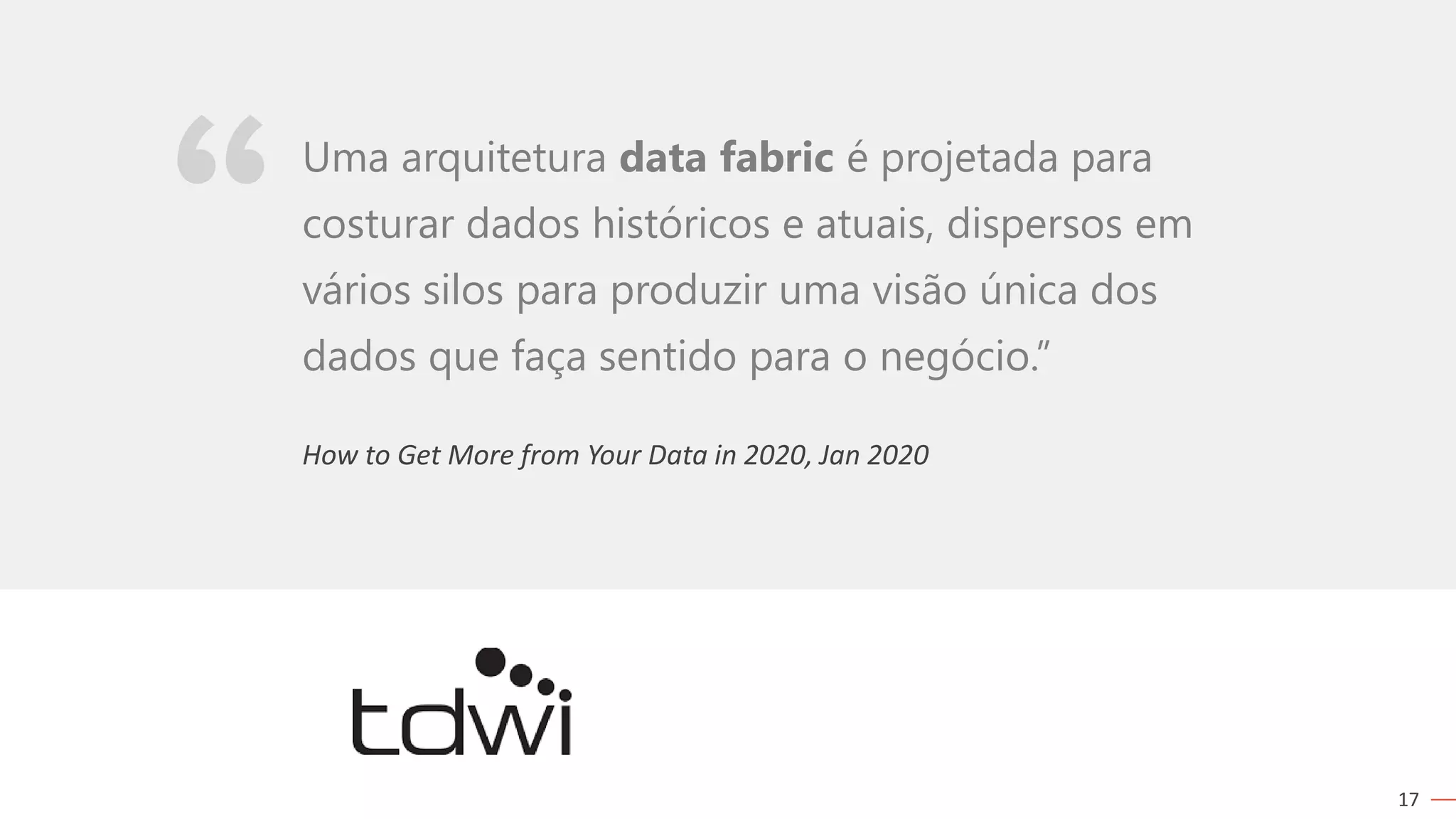 17
How to Get More from Your Data in 2020, Jan 2020
Uma arquitetura data fabric é projetada para
costurar dados históricos e atuais, dispersos em
vários silos para produzir uma visão única dos
dados que faça sentido para o negócio.”
 