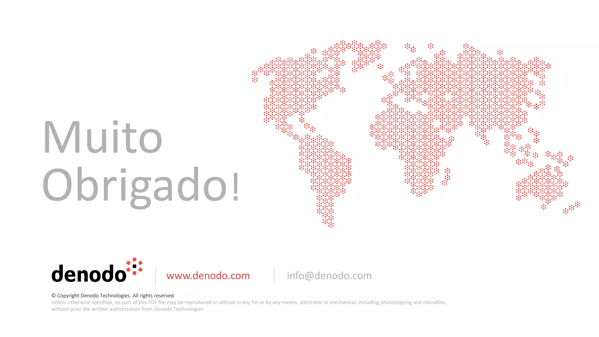 Muito
Obrigado!
www.denodo.com info@denodo.com
© Copyright Denodo Technologies. All rights reserved
Unless otherwise specified, no part of this PDF file may be reproduced or utilized in any for or by any means, electronic or mechanical, including photocopying and microfilm,
without prior the written authorization from Denodo Technologies.
 