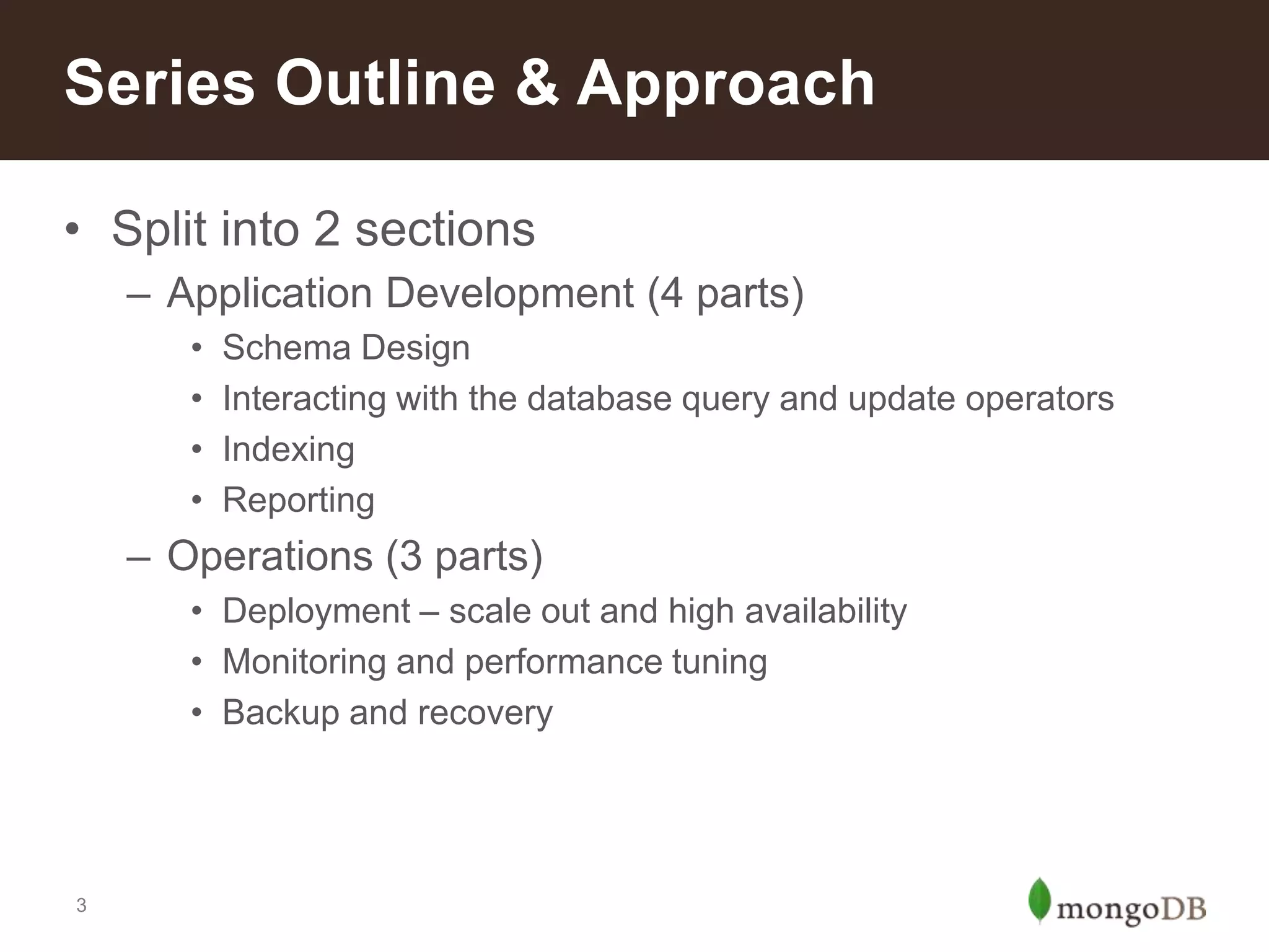 Series Outline & Approach
• Split into 2 sections
– Application Development (4 parts)
•
•
•
•

Schema Design
Interacting with the database query and update operators
Indexing
Reporting

– Operations (3 parts)
• Deployment – scale out and high availability
• Monitoring and performance tuning
• Backup and recovery

3

 