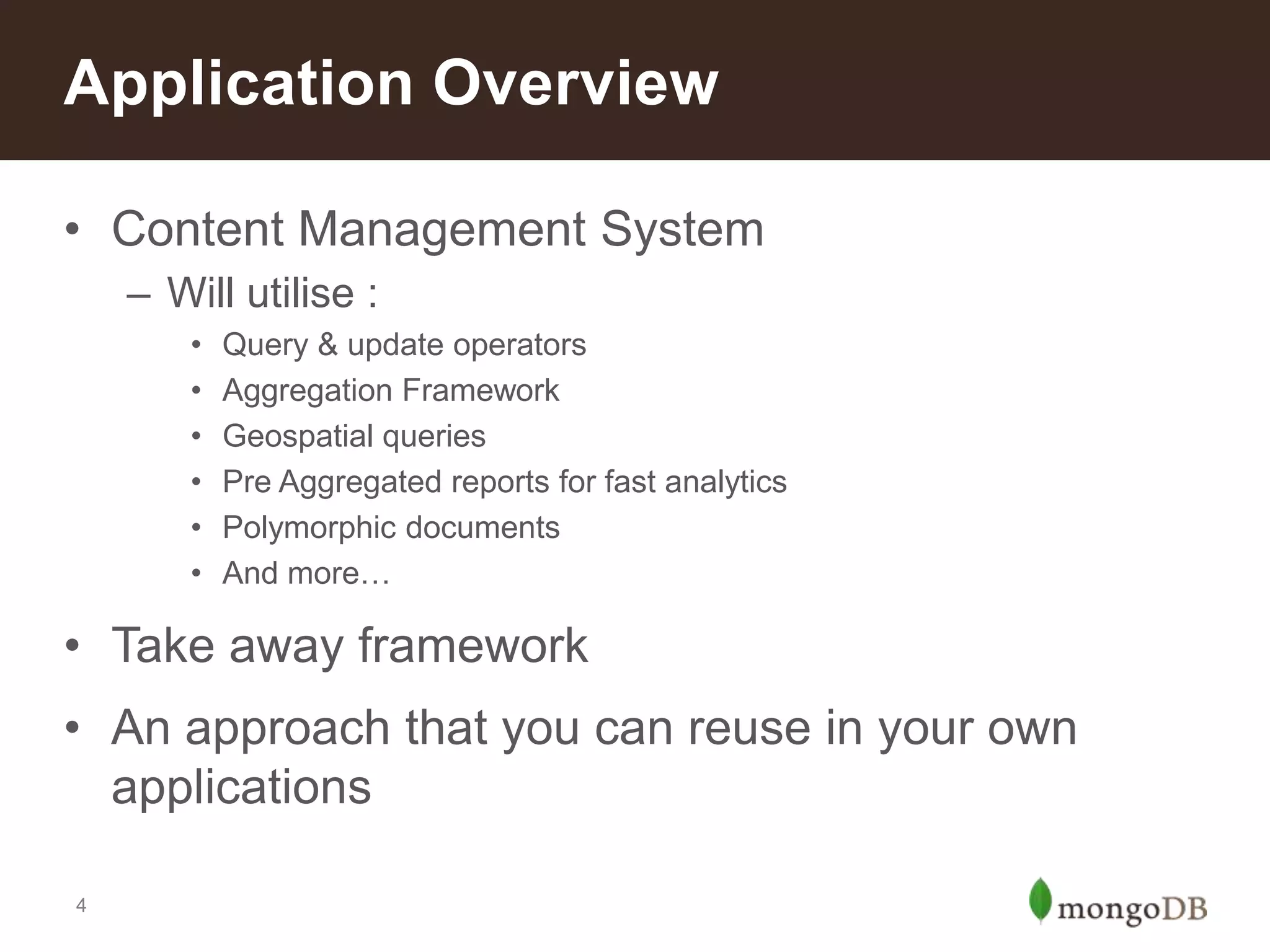 Application Overview
• Content Management System
– Will utilise :
•
•
•
•
•
•

Query & update operators
Aggregation Framework
Geospatial queries
Pre Aggregated reports for fast analytics
Polymorphic documents
And more…

• Take away framework
• An approach that you can reuse in your own
applications
4

 