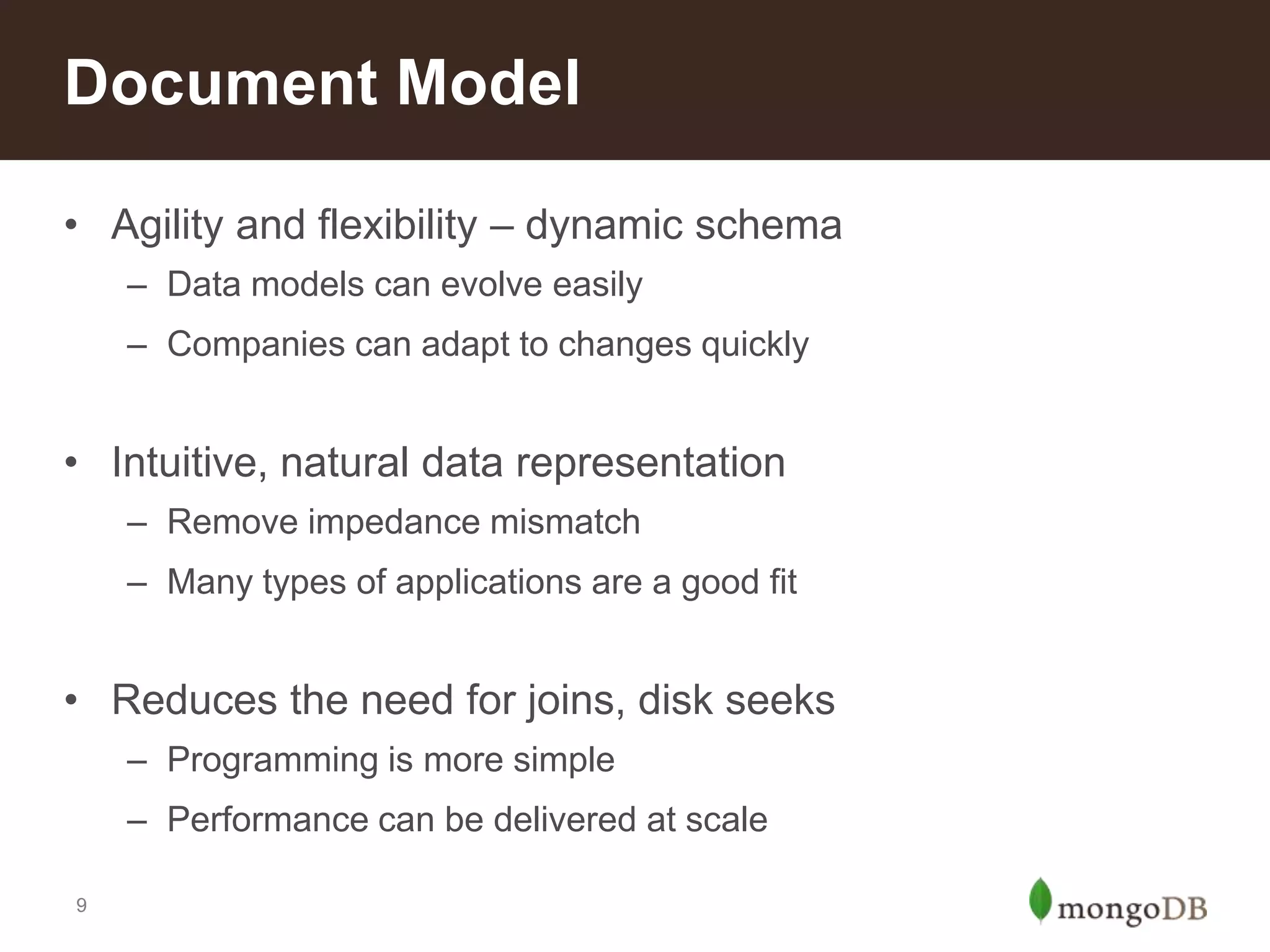Document Model
• Agility and flexibility – dynamic schema
– Data models can evolve easily
– Companies can adapt to changes quickly

• Intuitive, natural data representation
– Remove impedance mismatch
– Many types of applications are a good fit

• Reduces the need for joins, disk seeks
– Programming is more simple
– Performance can be delivered at scale
9

 