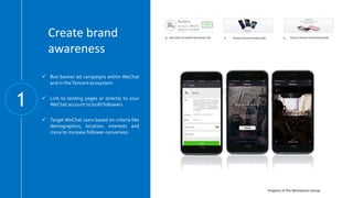 Property of The Momentum Group.
Create brand
awareness
1
One Click to Follow QA Banner Ad Picture Driven Product Ads Picture Driven Promotional Ads
 Run banner ad campaigns within WeChat
and in theTencent ecosystem
 Link to landing pages or directly to your
WeChat account to build followers
 Target WeChat users based on criteria like
demographics, location, interests and
more to increase follower conversion
 