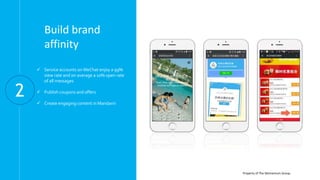 Property of The Momentum Group.
Build brand
affinity
 Service accounts onWeChat enjoy a 99%
view rate and on average a 10% open rate
of all messages
 Publish coupons and offers
 Create engaging content in Mandarin
2
 