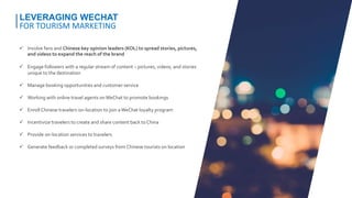  Involve fans and Chinese key opinion leaders (KOL) to spread stories, pictures,
and videos to expand the reach of the brand
 Engage followers with a regular stream of content – pictures, videos, and stories
unique to the destination
 Manage booking opportunities and customer service
 Working with online travel agents onWeChat to promote bookings
 Enroll Chinese travelers on-location to join aWeChat loyalty program
 Incentivize travelers to create and share content back to China
 Provide on-location services to travelers
 Generate feedback or completed surveys from Chinese tourists on location
LEVERAGING WECHAT
FOR TOURISM MARKETING
 