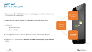 • Service provided byWeChat for businesses, celebrities, government and media to reach
and communicate with followers
• Registration is FREE but requires the organization to have a Chinese entity
• Authenticity
• AccountVerification
• Brand Protection
• Account type is specified at the time of account creation and cannot be changed
• Unless you are a media company, a verified ServiceAccount is almost always the right
choice
WECHAT
OFFICIAL ACCOUNT
SERVICE
ACCOUNTS
SUBSCRIPTION
ACCOUNTS
ENTERPRISE
ACCOUNTS
 