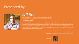 Presented by
Co Founder & Global Head of Client Strategy
TMG Worldwide
Jeff Fish is the Co-Founder and Global Head of Client Strategy at The Momentum Group. He helps our
customers launch successful China marketing campaigns leveraging WeChat. Jeff has worked with a variety
of organizations, from hospitality to financial services, and is a frequent speaker on the implications of
content marketing at global scale. He has a seasoned background in social networking, content marketing,
mobile strategy and emerging technology.
Jeff Fish
LinkedIn: https://www.linkedin.com/in/jeffreyfish
WeChat:
 