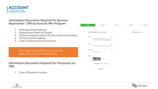 Information/Documents Required for Business
Registration | Official Account/Mini Program
1. Dedicated Email Address
2. Organization Point of Contact
3. Chinese employee photo ID and contact information
4. Chinese branch address
5. Copy of Chinese business license
Information/Documents Required for Processing via
TMG
1. Copy of Business License
ACCOUNT
CREATION
Direct registration is FREE but requires the
organization to have a Chinese entity
 