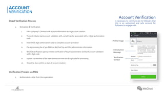 AccountVerification
is necessary to communicate to followers that
this is an authorized and safe account for
followers to engage with.
DirectVerification Process
1. Activation &Verification
i. Fill in company’s Chinese bank account information during account creation.
ii. Tencent initiates bank account validation with a small transfer associated with a 6 digit authorization
code
iii. Enter the 6 digit authorization code to complete account activation
iv. Pay a processing fee of 300 RMB via WeChat Pay and fill in administrator information
v. WeChat verification agency initiates verification of legal representative and bank account validation
with 6 digit code
vi. Upload a screenshot of the bank transaction with the 6 digit code for processing
vii. Should be done within 10 days of account creation.
Verification Process viaTMG
1. Authorization Letter from the organization
ACCOUNT
VERIFICATION
Profile Image
Introduction
Message
Verification
Symbol
 