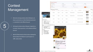 Contest
Management
5
✓ Moments sharing contests where followers can
share a promotion on their Moments and send
a screenshot to the Oﬃcial Account
✓ Poll based contests where followers respond to a
multiple choice question on the WeChat Oﬃcial
Account
✓ WeChat Shake based contests where shaking the
phone allows the follower to participate in a
raﬄe stylecontest
Conﬁden'al. Property of The Momentum Group.
 