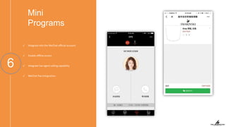 Mini
Programs
6
✓ Integrate into the WeChat oﬃcial account
✓ Enable oﬄine access
✓ Integrate live agent calling capability
✓ WeChat Pay integration
 