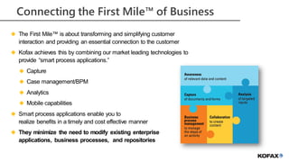 Information Management for Everyone
Connecting the First Mile™ of Business
 The First Mile™ is about transforming and simplifying customer
interaction and providing an essential connection to the customer
 Kofax achieves this by combining our market leading technologies to
provide “smart process applications.”
 Capture
 Case management/BPM
 Analytics
 Mobile capabilities
 Smart process applications enable you to
realize benefits in a timely and cost effective manner
 They minimize the need to modify existing enterprise
applications, business processes, and repositories
 