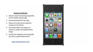 Information Management for Everyone
Sequenceof Events
1. Send an email containinga hyperlink
to the mobile captureapp
2. Automaticallylaunch the app
3. Capture the documentusing the
camera on the device
4. Run KofaxVRS on the device to
enhance, perfect and optimize the
image
5. Submit the image for processinglike
any other captureddocument
www.mobilecapture.com
 