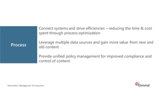 Information Management for Everyone
Connect systems and drive efficiencies – reducing the time & cost
spent through process optimization
Leverage multiple data sources and gain more value from new and
old content
Provide unified policy management for improved compliance and
control of content
Process
 