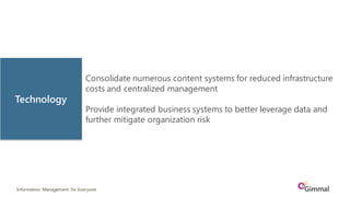 Information Management for Everyone
Consolidate numerous content systems for reduced infrastructure
costs and centralized management
Provide integrated business systems to better leverage data and
further mitigate organization risk
Technology
 