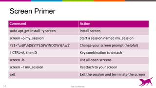 Dato Confidential12
Screen Primer
Command Action
sudo apt-get install –y screen Install screen
screen –S my_session Start a session named my_session
PS1=‘u@h(${STY}:${WINDOW}):w$’ Change your screen prompt (helpful)
# CTRL+A, then D Key combination to detach
screen -ls List all open screens
screen –r my_session Reattach to your screen
exit Exit the session and terminate the screen
 